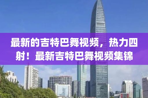 最新的吉特巴舞視頻，熱力四射！最新吉特巴舞視頻集錦