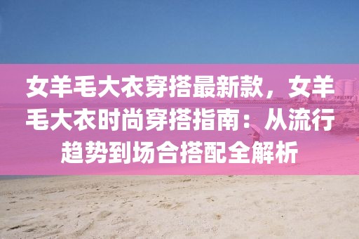 女羊毛大衣穿搭最新款，女羊毛大衣時尚穿搭指南：從流行趨勢到場合搭配全解析