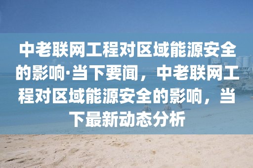 中老聯網工程對區域能源安全的影響·當下要聞，中老聯網工程對區域能源安全的影響，當下最新動態分析