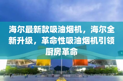 海爾最新款吸油煙機，海爾全新升級，革命性吸油煙機引領廚房革命