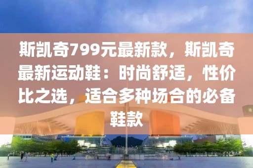 斯凱奇799元最新款，斯凱奇最新運(yùn)動(dòng)鞋：時(shí)尚舒適，性價(jià)比之選，適合多種場(chǎng)合的必備鞋款