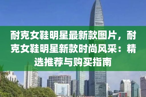 耐克女鞋明星最新款圖片，耐克女鞋明星新款時(shí)尚風(fēng)采：精選推薦與購(gòu)買指南