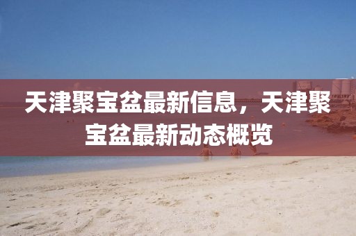 天津聚寶盆最新信息，天津聚寶盆最新動(dòng)態(tài)概覽
