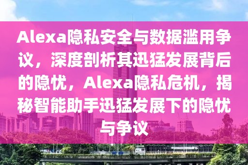 Alexa隱私安全與數據濫用爭議，深度剖析其迅猛發展背后的隱憂，Alexa隱私危機，揭秘智能助手迅猛發展下的隱憂與爭議