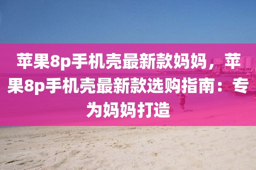 蘋果8p手機殼最新款媽媽，蘋果8p手機殼最新款選購指南：專為媽媽打造