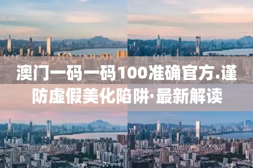 澳門一碼一碼100準確官方.謹防虛假美化陷阱·最新解讀