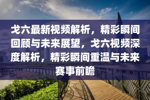 戈六最新視頻解析，精彩瞬間回顧與未來(lái)展望，戈六視頻深度解析，精彩瞬間重溫與未來(lái)賽事前瞻