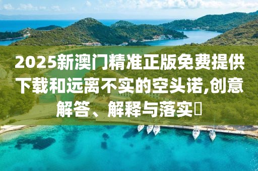 2025新澳門精準正版免費提供下載和遠離不實的空頭諾,創意解答、解釋與落實?