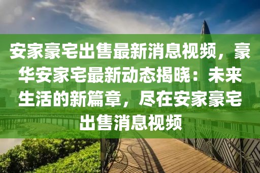 安家豪宅出售最新消息視頻，豪華安家宅最新動(dòng)態(tài)揭曉：未來(lái)生活的新篇章，盡在安家豪宅出售消息視頻