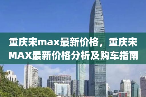 重慶宋max最新價格，重慶宋MAX最新價格分析及購車指南
