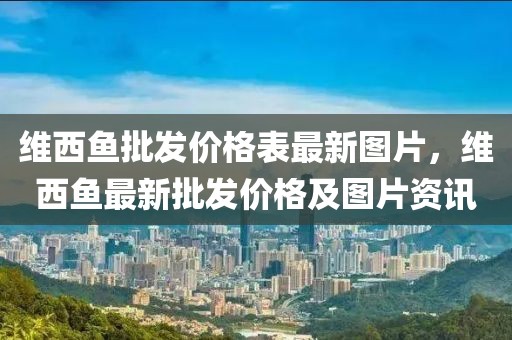 維西魚批發(fā)價格表最新圖片，維西魚最新批發(fā)價格及圖片資訊
