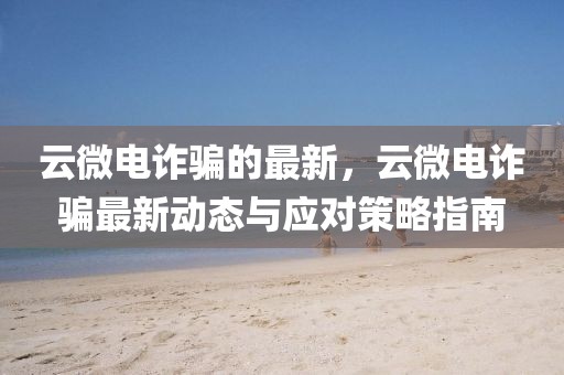 云微電詐騙的最新，云微電詐騙最新動態與應對策略指南