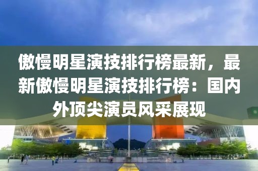 傲慢明星演技排行榜最新，最新傲慢明星演技排行榜：國內外頂尖演員風采展現
