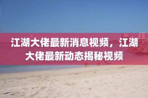 江湖大佬最新消息視頻，江湖大佬最新動態揭秘視頻