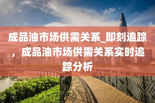 成品油市場(chǎng)供需關(guān)系_即刻追蹤，成品油市場(chǎng)供需關(guān)系實(shí)時(shí)追蹤分析
