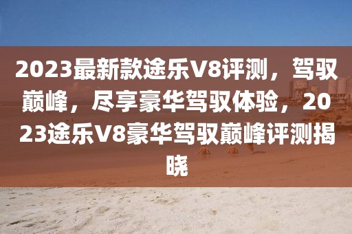 2023最新款途樂V8評測，駕馭巔峰，盡享豪華駕馭體驗，2023途樂V8豪華駕馭巔峰評測揭曉