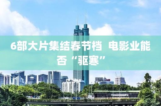 6部大片集結(jié)春節(jié)檔  電影業(yè)能否“驅(qū)寒”