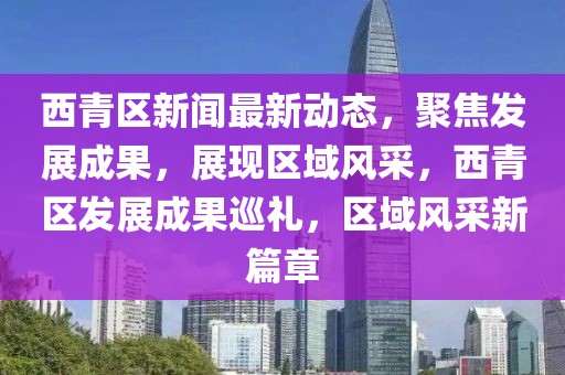 西青區(qū)新聞最新動態(tài)，聚焦發(fā)展成果，展現(xiàn)區(qū)域風(fēng)采，西青區(qū)發(fā)展成果巡禮，區(qū)域風(fēng)采新篇章
