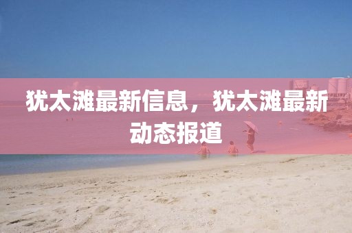 猶太灘最新信息，猶太灘最新動態報道