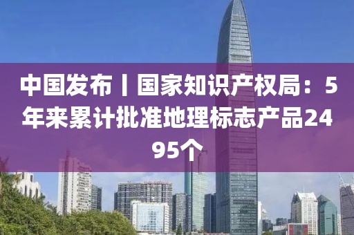 中國發布丨國家知識產權局：5年來累計批準地理標志產品2495個