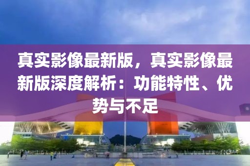 真實影像最新版，真實影像最新版深度解析：功能特性、優勢與不足