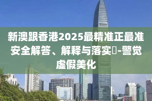 新澳跟香港2025最精準正最準安全解答、解釋與落實?-警覺虛假美化