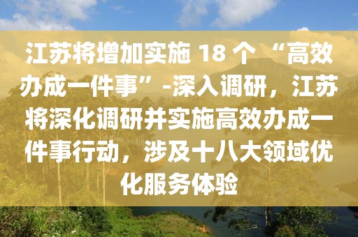 江蘇將增加實施 18 個 “高效辦成一件事”-深入調研，江蘇將深化調研并實施高效辦成一件事行動，涉及十八大領域優化服務體驗