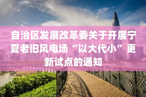自治區發展改革委關于開展寧夏老舊風電場“以大代小”更新試點的通知