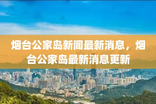 煙臺公家島新聞最新消息，煙臺公家島最新消息更新