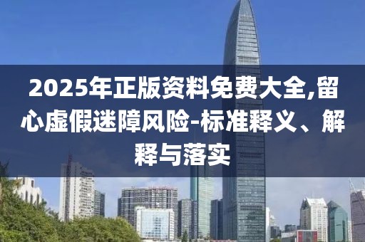2025年正版資料免費大全,留心虛假迷障風險-標準釋義、解釋與落實