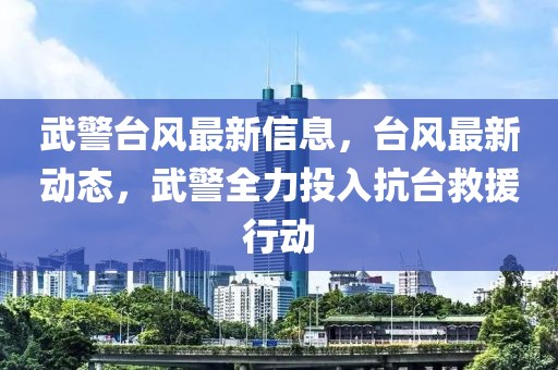 武警臺風最新信息，臺風最新動態，武警全力投入抗臺救援行動