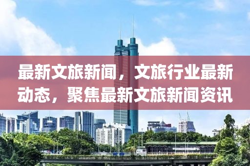 最新文旅新聞，文旅行業最新動態，聚焦最新文旅新聞資訊