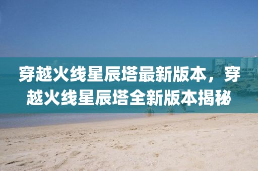 穿越火線星辰塔最新版本，穿越火線星辰塔全新版本揭秘