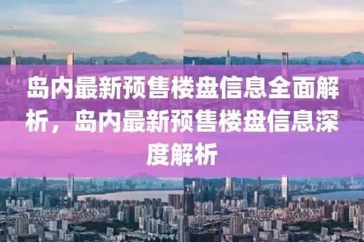 島內最新預售樓盤信息全面解析，島內最新預售樓盤信息深度解析