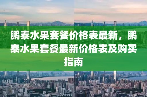 鵬泰水果套餐價格表最新，鵬泰水果套餐最新價格表及購買指南