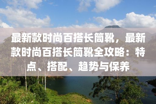 最新款時尚百搭長筒靴，最新款時尚百搭長筒靴全攻略：特點、搭配、趨勢與保養