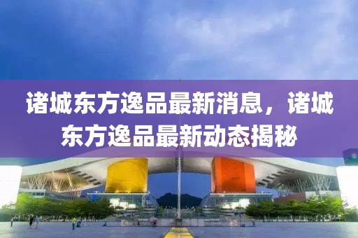 諸城東方逸品最新消息，諸城東方逸品最新動態揭秘