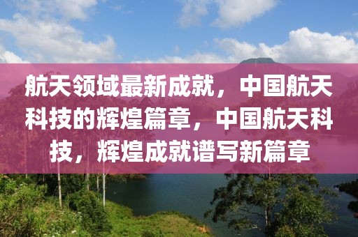 航天領域最新成就，中國航天科技的輝煌篇章，中國航天科技，輝煌成就譜寫新篇章