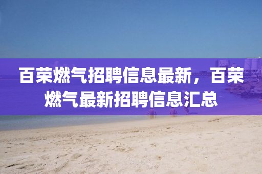 百榮燃氣招聘信息最新，百榮燃氣最新招聘信息匯總