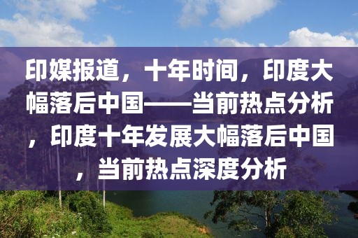 印媒報道，十年時間，印度大幅落后中國——當前熱點分析，印度十年發展大幅落后中國，當前熱點深度分析