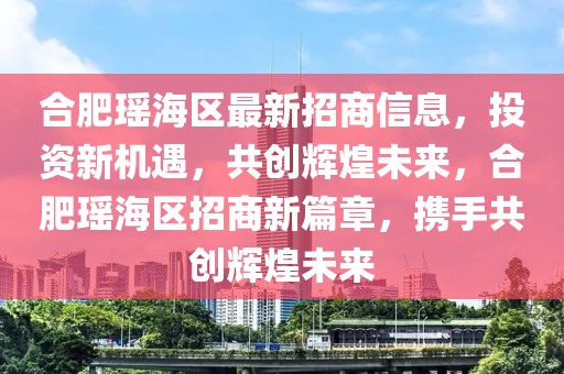 合肥瑤海區(qū)最新招商信息，投資新機(jī)遇，共創(chuàng)輝煌未來，合肥瑤海區(qū)招商新篇章，攜手共創(chuàng)輝煌未來