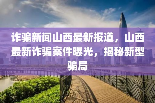 詐騙新聞山西最新報道，山西最新詐騙案件曝光，揭秘新型騙局