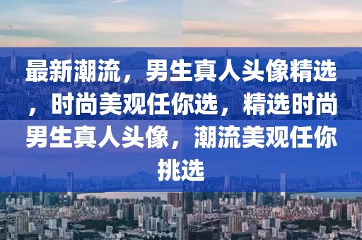 最新潮流，男生真人頭像精選，時尚美觀任你選，精選時尚男生真人頭像，潮流美觀任你挑選