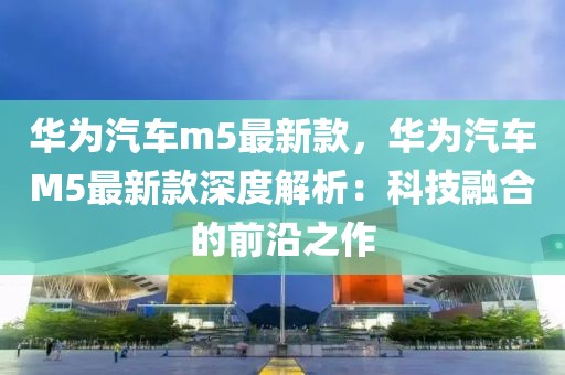 華為汽車m5最新款，華為汽車M5最新款深度解析：科技融合的前沿之作