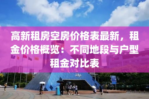 高新租房空房價格表最新，租金價格概覽：不同地段與戶型租金對比表