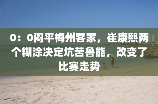 0：0悶平梅州客家，崔康熙兩個糊涂決定坑苦魯能，改變了比賽走勢