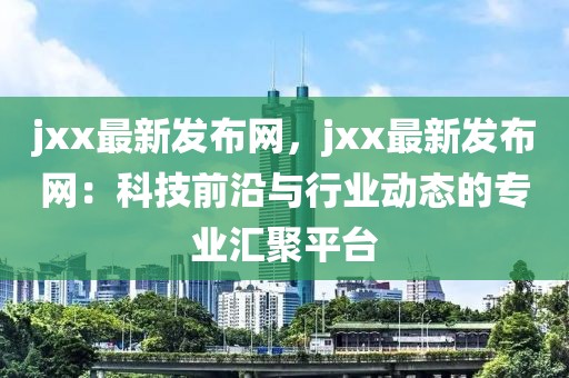 jxx最新發布網，jxx最新發布網：科技前沿與行業動態的專業匯聚平臺