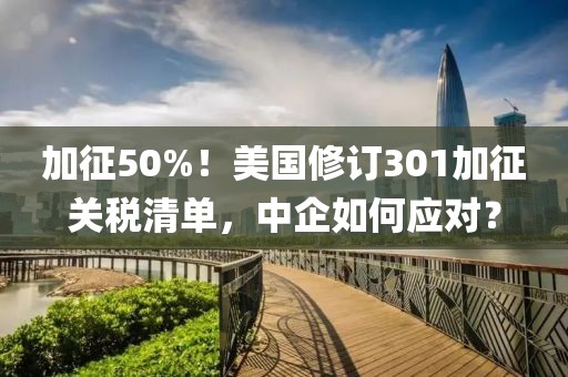 加征50%！美國修訂301加征關稅清單，中企如何應對？