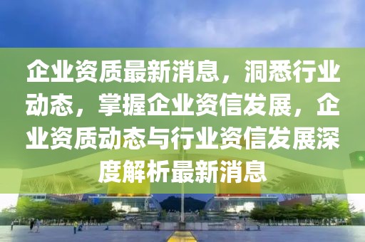 企業資質最新消息，洞悉行業動態，掌握企業資信發展，企業資質動態與行業資信發展深度解析最新消息