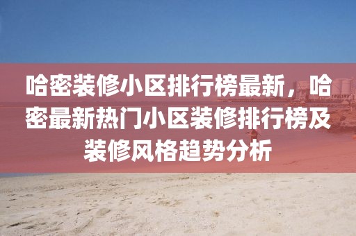 哈密裝修小區排行榜最新，哈密最新熱門小區裝修排行榜及裝修風格趨勢分析